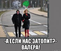  -а если нас затопит?- валера!