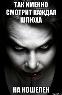 так именно смотрит каждая шлюха на кошелек