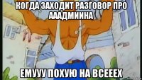 когда заходит разговор про ааадмиина емууу похую на всееех