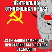 нейтрально относишься к роа? ах ты фошызд!! ноцист!!! при сталине бы в лагерях отдыхал!!!!