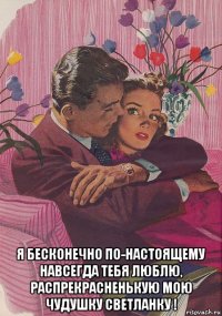  я бесконечно по-настоящему навсегда тебя люблю, распрекрасненькую мою чудушку светланку !