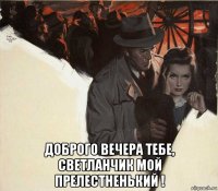  доброго вечера тебе, светланчик мой прелестненький !