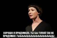  хорошо я придумала, ты бы тупой так не придумал. гыыыыыыыыыыыыыыыы
