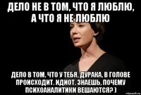 дело не в том, что я люблю, а что я не люблю дело в том, что у тебя, дурака, в голове происходит. идиот. знаешь, почему психоаналитики вешаются? )