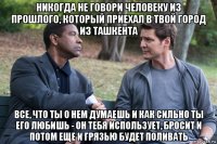 никогда не говори человеку из прошлого, который приехал в твой город из ташкента все, что ты о нем думаешь и как сильно ты его любишь - он тебя использует, бросит и потом еще и грязью будет поливать