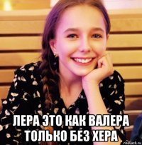  лера это как валера только без хера
