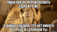 паша хватит пережевывать одно и то же я давно сказала, что нет никого в городе и головной ты