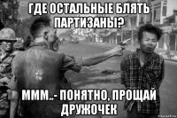где остальные блять партизаны? ммм..- понятно, прощай дружочек