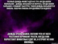 разный дождь может идти из туч. когда капли маленькие - дождь называется морось. когда капли большие, и падают быстрее, такой дождь называется ливень. обычно ливень продолжается недолго. дождь очень важен, потому что от него растения начинают расти, когда они нарастают животные едят их, и строят из них жилища.