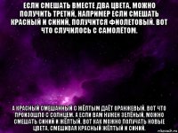 если смешать вместе два цвета, можно получить третий, например если смешать красный и синий, получится фиолетовый. вот что случилось с самолётом. а красный смешанный с жёлтым даёт оранжевый. вот что произошло с солнцем. а если вам нужен зелёный, можно смешать синий и жёлтый. вот как можно получать новые цвета, смешивая красный жёлтый и синий.