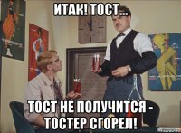 итак! тост... тост не получится - тостер сгорел!