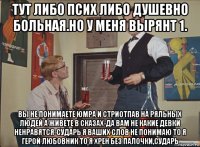 тут либо псих либо душевно больная.но у меня вырянт 1. вы не понимаете юмра и стриотпав на ряльных людей а живете в сказах-да вам не какие девки ненравятся-сударь я ваших слов не понимаю то я герой любовник то я хрен без палочки,сударь