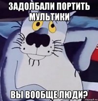 задолбали портить мультики вы вообще люди?