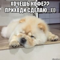 хочешь кофе?? приходи сделаю...))) 