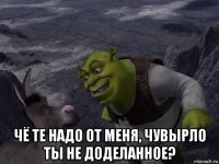  чё те надо от меня, чувырло ты не доделанное?