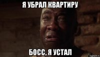 я убрал квартиру босс, я устал