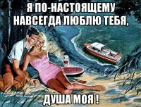 я по-настоящему навсегда люблю тебя, душа моя !