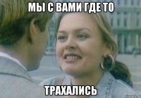 мы с вами где то трахались