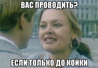вас проводить? если только до койки