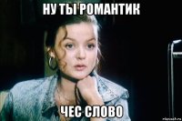 ну ты романтик чес слово