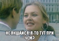  не якшайся, я-то тут при чем?