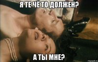 я те чё то должен? а ты мне?