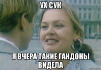 ух сук я вчера такие гандоны видела