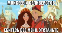 моисеев и селиверстов ебитесь без меня, отстаньте