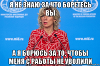 я не знаю за что боретесь вы а я борюсь за то, чтобы меня с работы не уволили