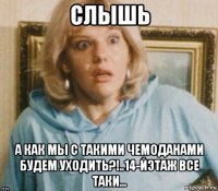 слышь а как мы с такими чемоданами будем уходить?!..14-йэтаж все таки...