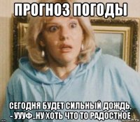 прогноз погоды сегодня будет сильный дождь, - уууф..ну хоть что то радостное
