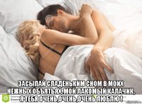  засыпай сладеньким сном в моих нежных объятьях, мой лакомый калачик, я тебя очень,очень,очень люблю !