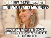 а вашу бабушку?! кто полюбил вашу бабушку? мою бабушку полюбил михаил семёныч, но его бабушку полюбил мартин свенович