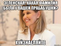 зеленская! какая фамилия была у вашей прабабушки? хуйзнаеляйте