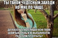 ты такой чудесный,заходи ко мне по чаще да я всего то выслушал всю твою девичью хрень и не выебнулся не разу,хули тут ёптыть?