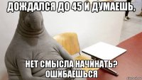 дождался до 45 и думаешь, нет смысла начинать? ошибаешься