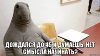  дождался до 45 и думаешь, нет смысла начинать?