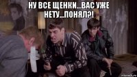 ну все щенки...вас уже нету...понял?! 