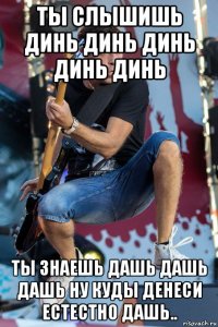ты слышишь динь динь динь динь динь ты знаешь дашь дашь дашь ну куды денеси естестно дашь..