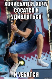 хочу ебатся, хочу сосатся и удивляться и уебатся