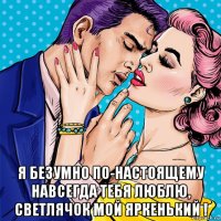  я безумно по-настоящему навсегда тебя люблю, светлячок мой яркенький !