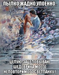 пылко,жадно,упоенно. целую-зацеловываю шедеврика моего неповторимого светланку !