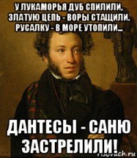у лукаморья дуб спилили, златую цепь - воры стащили. русалку - в море утопили... дантесы - саню застрелили!