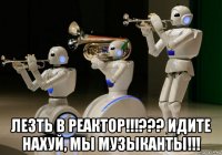  лезть в реактор!!!??? идите нахуй, мы музыканты!!!