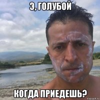 э, голубой когда приедешь?