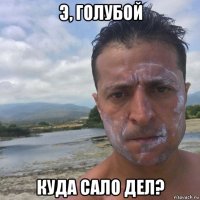 э, голубой куда сало дел?