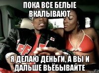пока все белые вкалывают я делаю деньги, а вы и дальше вьёбывайте