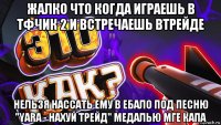 жалко что когда играешь в тфчик 2 и встречаешь втрейде нельзя нассать ему в ебало под песню "yara - нахуй трейд" медалью мге капа