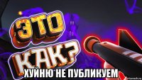  хуйню не публикуем