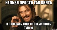 нельзя просто так взять и показать типа свою умность тупую